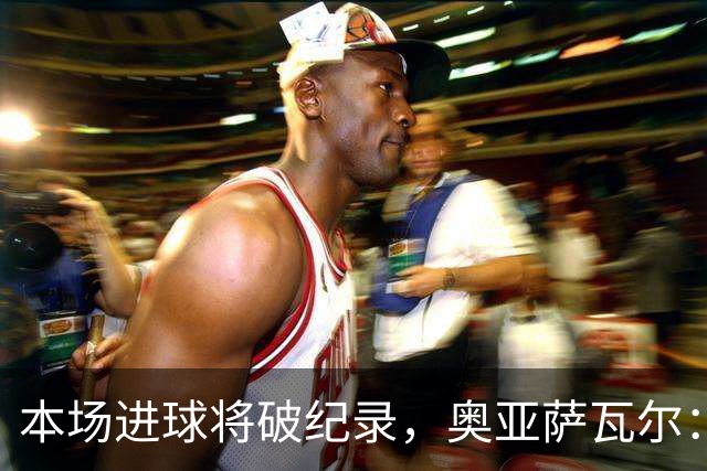 本场进球将破纪录，奥亚萨瓦尔：我愿用不进球换球队胜利