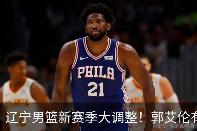 辽宁男篮新赛季大调整！郭艾伦有望重返辽篮，杨鸣或将重掌帅印